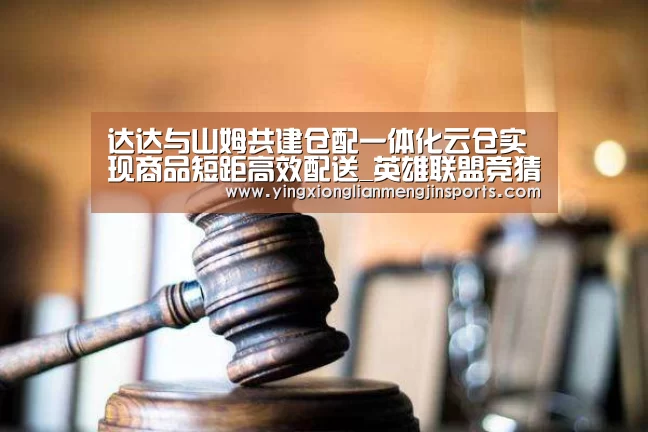 达达与山姆共建仓配一体化云仓实现商品短距高效配送_英雄联盟竞猜大厅 - LOL全球总决赛下注官方网站下载(图3) 英雄联盟竞猜大厅 - LOL全球总决赛下注官方网站下载
